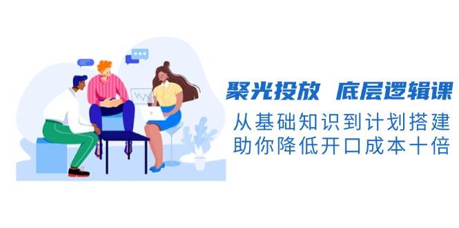 聚光投放底层逻辑课，从基础知识到计划搭建，助你降低开口成本十倍 - 小毅网创-小毅网创