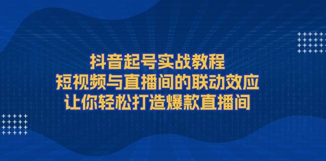 抖音起号实战教程,短视频与直播间的联动效应,让你轻松打造爆款直播间 - 小毅网创-小毅网创