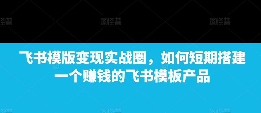 飞书模版变现实战圈，如何短期搭建一个赚钱的飞书模板产品 - 小毅网创-小毅网创
