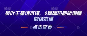 茶叶主播话术课，0基础也能听得懂的话术课-小毅网创