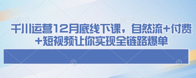 千川运营12月底线下课,自然流+付费+短视频让你实现全链路爆单 - 小毅网创-小毅网创
