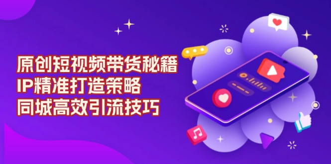 原创 短视频带货秘籍，IP精准打造策略，同城高效引流技巧 - 小毅网创-小毅网创