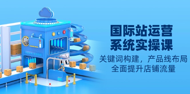 国际站运营系统实操课：关键词构建，产品线布局，全面提升店铺流量 - 小毅网创-小毅网创