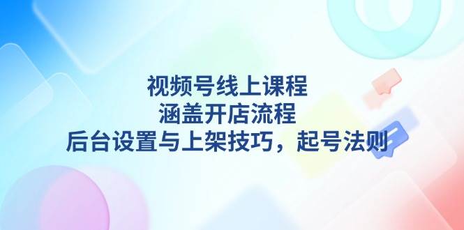 视频号线上课程详解，涵盖开店流程，后台设置与上架技巧，起号法则 - 小毅网创-小毅网创