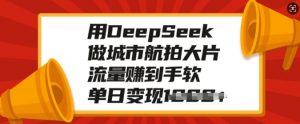 用DeepSeek做城市航拍大片，流量赚到手软，单日变现多张-小毅网创