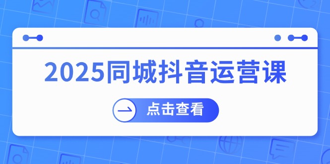 2025同城抖音运营课：涵盖实体店盈利，团购好处，助商家获取流量 - 小毅网创-小毅网创