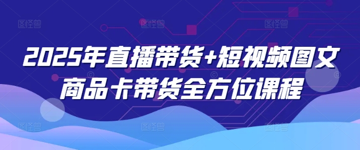 2025年直播带货+短视频图文商品卡带货全方位课程 - 小毅网创-小毅网创