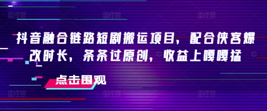 抖音融合链路短剧搬运项目，配合侠客爆改时长，条条过原创，收益嘎嘎猛 - 小毅网创-小毅网创