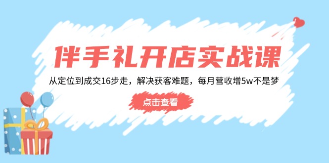 伴手礼开店实战课：从定位到成交16步走，解决获客难题，每月营收增5w+ - 小毅网创-小毅网创