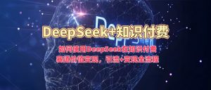 如何使用DeepSeek在知识付费赛道价值变现，引流+变现全流程-小毅网创