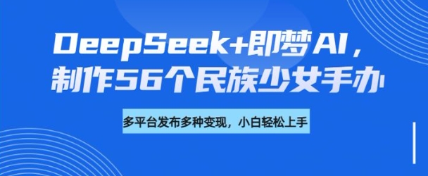 DeepSeek+即梦AI，制作56个民族少女手办，附详细教程+变现方向 - 小毅网创-小毅网创