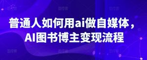 普通人如何用ai做自媒体，AI图书博主变现流程-小毅网创