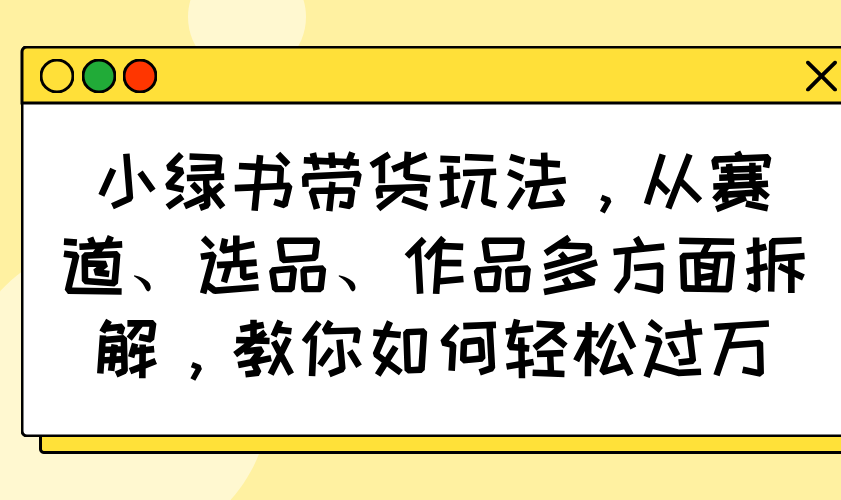 小绿书带货玩法，从赛道、选品、作品多方面拆解，教你如何轻松过万 - 小毅网创-小毅网创