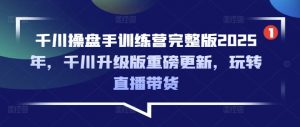 千川操盘手训练营完整版2025年，千川升级版重磅更新，玩转直播带货-小毅网创