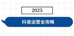 抖音运营全攻略，涵盖账号搭建、人设塑造、投流等，快速起号，实现变现-小毅网创