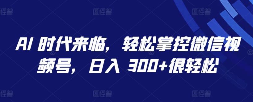 AI 时代来临，轻松掌控微信视频号，日入 300+很轻松【揭秘】 - 小毅网创-小毅网创