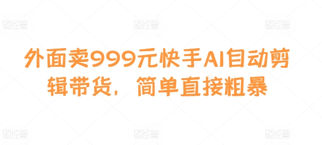 外面卖999元快手AI自动剪辑带货，简单直接粗暴 - 小毅网创-小毅网创