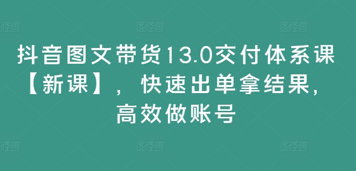 抖音图文带货13.0交付体系课【新课】，快速出单拿结果，高效做账号 - 小毅网创-小毅网创