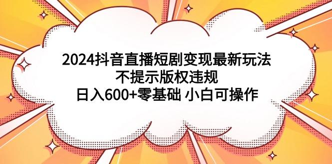 (9305期)2024抖音直播短剧变现最新玩法，不提示版权违规 日入600+零基础 小白可操作 - 小毅网创-小毅网创