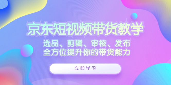 京东短视频带货教学：选品、剪辑、审核、发布，全方位提升你的带货能力 - 小毅网创-小毅网创