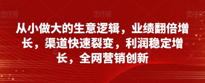 从小做大的生意逻辑，业绩翻倍增长，渠道快速裂变，利润稳定增长，全网营销创新 - 小毅网创-小毅网创