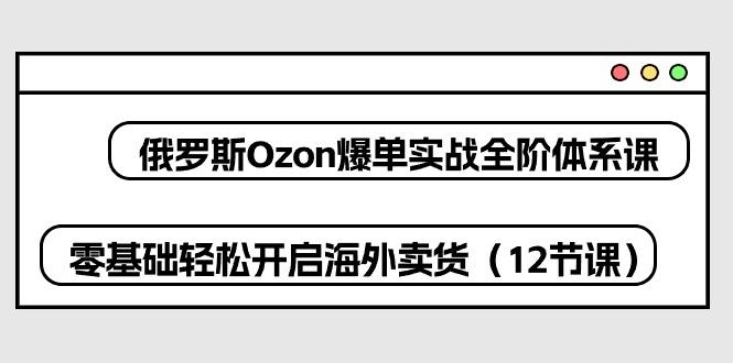 俄罗斯 Ozon-爆单实战全阶体系课，零基础轻松开启海外卖货(12节课 - 小毅网创-小毅网创