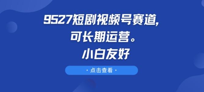 9527短剧视频号赛道，可长期运营，小白友好【揭秘】 - 小毅网创-小毅网创