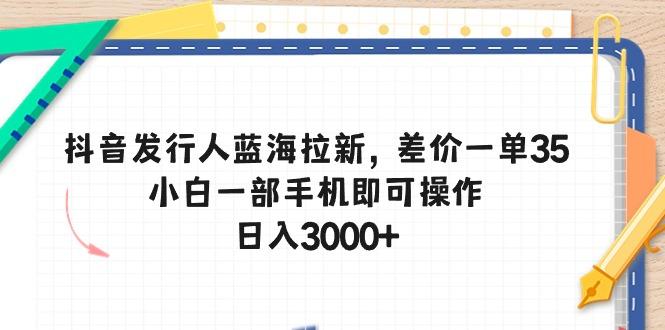 抖音发行人蓝海拉新，差价一单35，小白一部手机即可操作，日入3000+ - 小毅网创-小毅网创