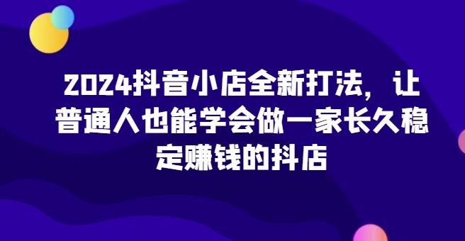 2024抖音小店全新打法，让普通人也能学会做一家长久稳定赚钱的抖店 - 小毅网创-小毅网创