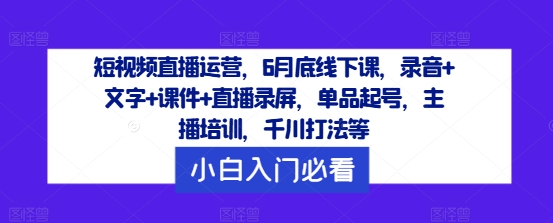 短视频直播运营，6月底线下课，录音+文字+课件+直播录屏，单品起号，主播培训，千川打法等 - 小毅网创-小毅网创