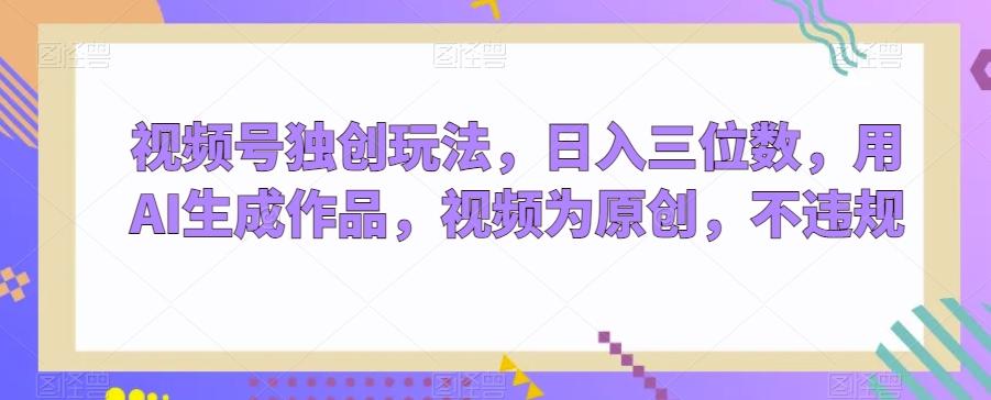 视频号独创玩法，日入三位数，用AI生成作品，视频为原创，不违规-小毅网创
