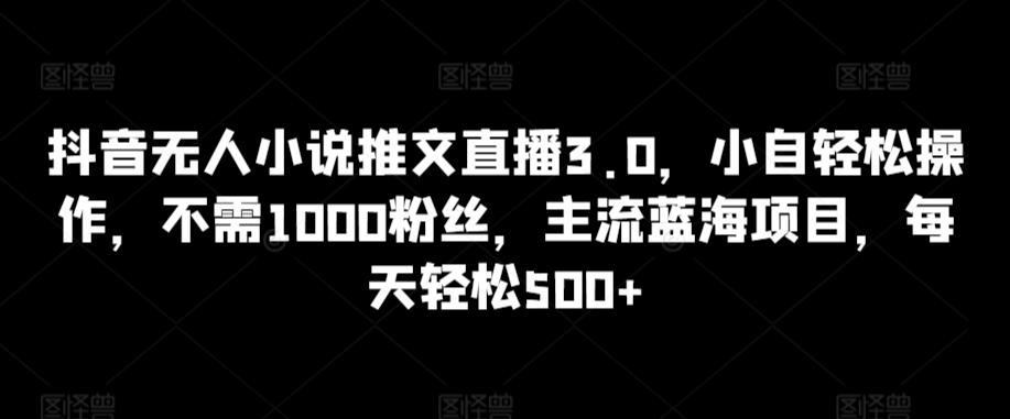 抖音无人小说推文直播3.0，小自轻松操作，不需1000粉丝，主流蓝海项目，每天轻松500+【揭秘】-小毅网创
