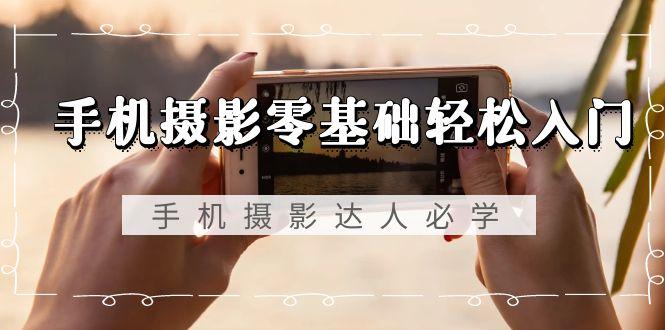 手机摄影零基础轻松入门，手机摄影-达人必学，不限手机品牌-无水印课程 - 小毅网创-小毅网创