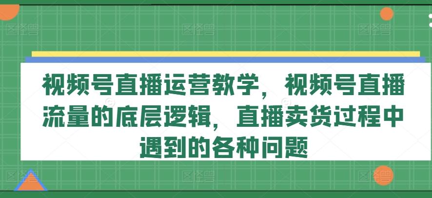 视频号直播运营教学,视频号直播流量的底层逻辑,直播卖货过程中遇到的各种问题