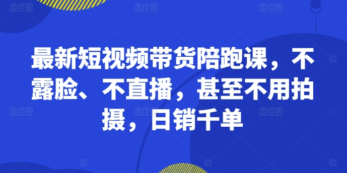 最新短视频带货陪跑课，不露脸、不直播，甚至不用拍摄，日销千单-小毅网创