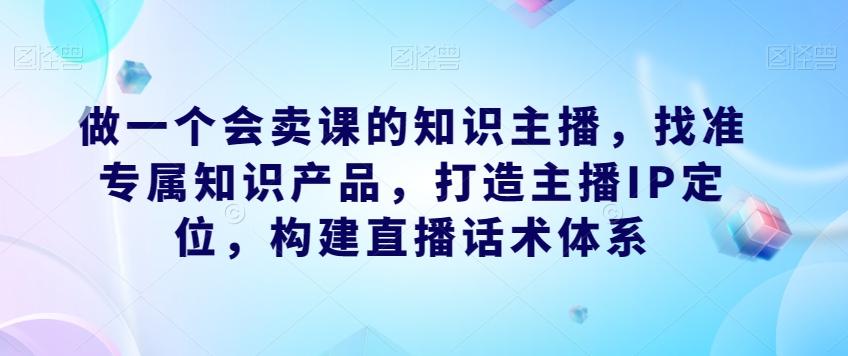 做一个会卖课的知识主播，找准专属知识产品，打造主播IP定位，构建直播话术体系-小毅网创