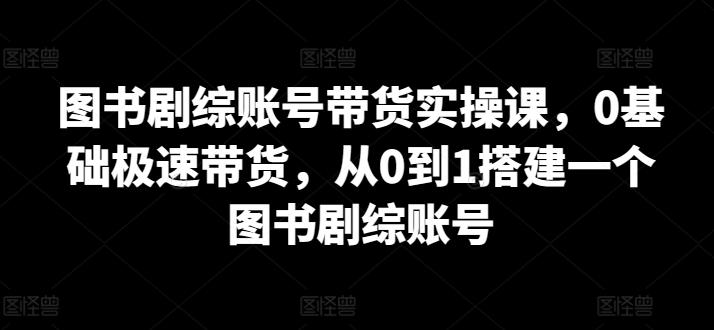 图书剧综账号带货实操课，0基础极速带货，从0到1搭建一个图书剧综账号 - 小毅网创-小毅网创