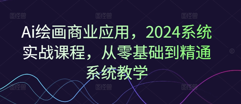 Ai绘画商业应用，2024系统实战课程，从零基础到精通系统教学 - 小毅网创-小毅网创