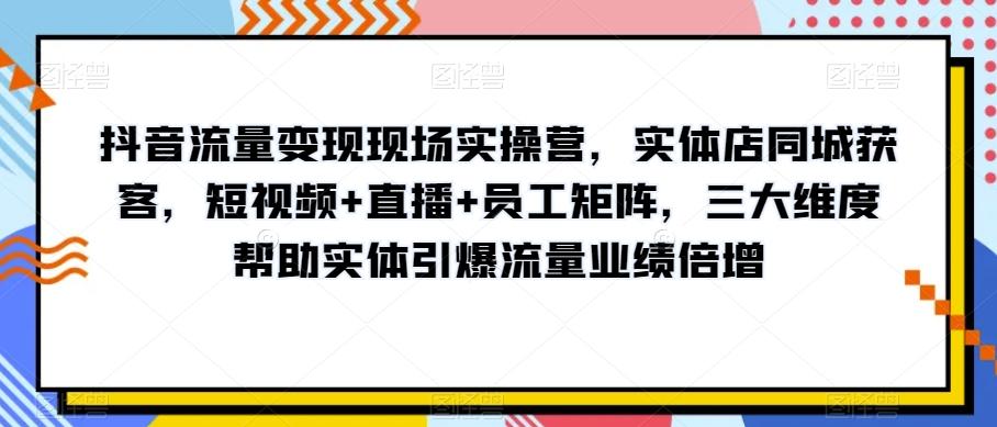 抖音流量变现现场实操营，实体店同城获客，短视频+直播+员工矩阵，三大维度帮助实体引爆流量业绩倍增 - 小毅网创-小毅网创