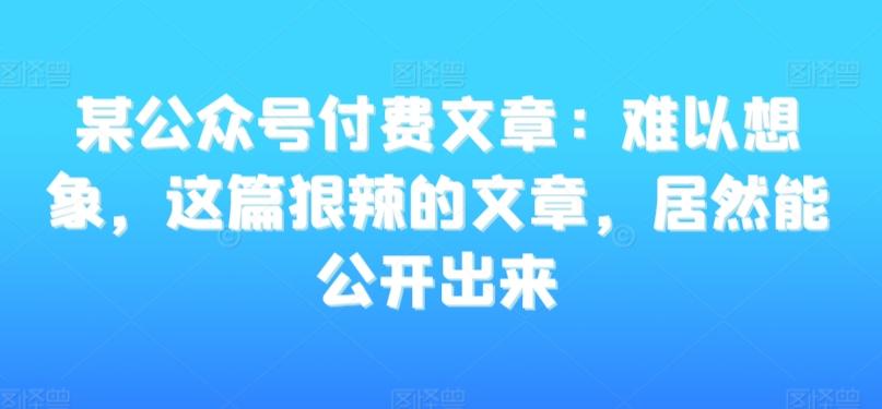 某公众号付费文章：难以想象，这篇狠辣的文章，居然能公开出来 - 小毅网创-小毅网创