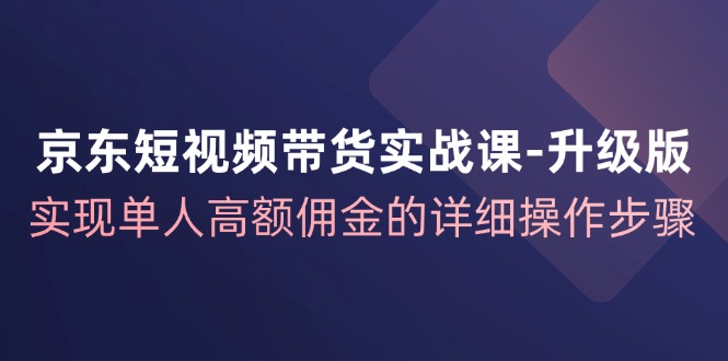 京东短视频带货实战课升级版，实现单人高额佣金的详细操作步骤-小毅网创