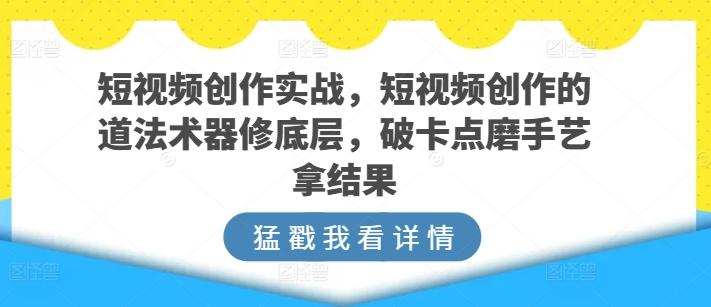 短视频创作实战，短视频创作的道法术器修底层，破卡点磨手艺拿结果 - 小毅网创-小毅网创