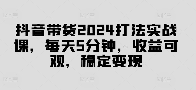 抖音带货2024打法实战课，每天5分钟，收益可观，稳定变现【揭秘】 - 小毅网创-小毅网创
