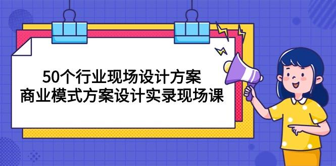 50个行业 现场设计方案，商业模式方案设计实录现场课(50节课 - 小毅网创-小毅网创