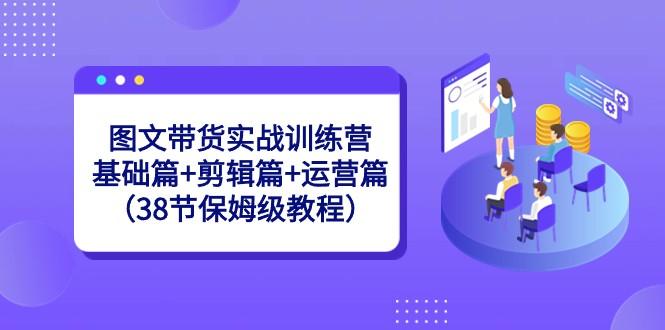 图文带货实战训练营：基础篇+剪辑篇+运营篇（38节保姆级教程） - 小毅网创-小毅网创