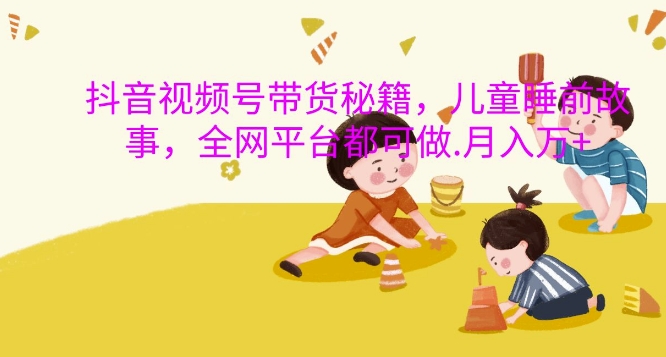 抖音视频号带货秘籍，儿童睡前故事，全网平台都可做，月入过W【揭秘】 - 小毅网创-小毅网创