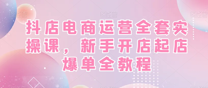 抖店电商运营全套实操课，新手开店起店爆单全教程 - 小毅网创-小毅网创