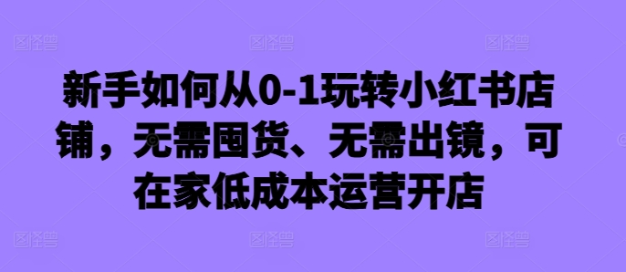 新手如何从0-1玩转小红书店铺，无需囤货、无需出镜，可在家低成本运营开店-小毅网创