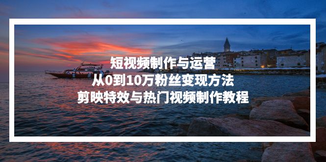 短视频制作与运营，从0到10万粉丝变现方法，剪映特效与热门视频制作教程 - 小毅网创-小毅网创