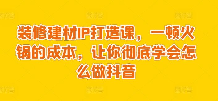 装修建材IP打造课，一顿火锅的成本，让你彻底学会怎么做抖音 - 小毅网创-小毅网创